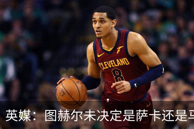 英媒：图赫尔未决定是萨卡还是马杜埃凯首发，中卫斯通斯搭孔萨
