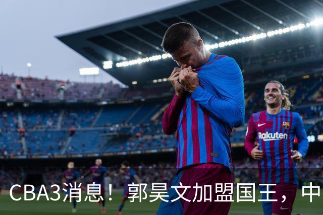 CBA3消息！郭昊文加盟国王，中国男篮抵达沈阳，杜锋观战粤BA！